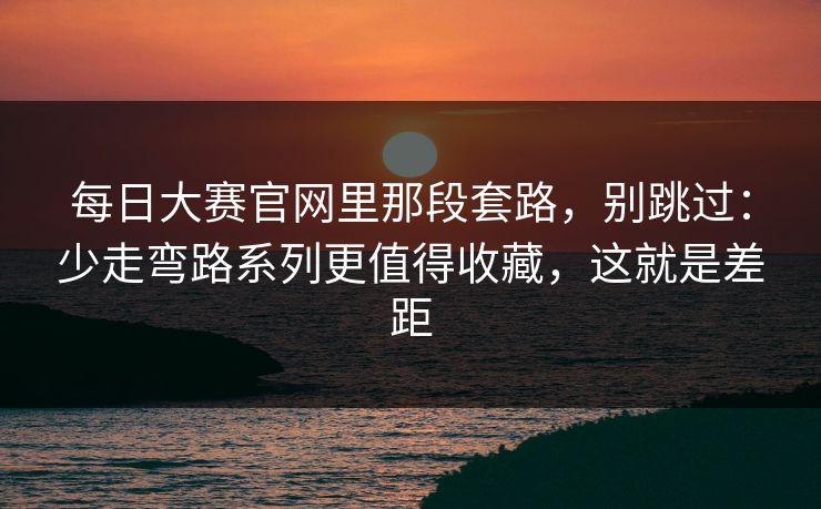每日大赛官网里那段套路，别跳过：少走弯路系列更值得收藏，这就是差距