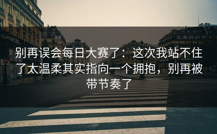 别再误会每日大赛了：这次我站不住了太温柔其实指向一个拥抱，别再被带节奏了