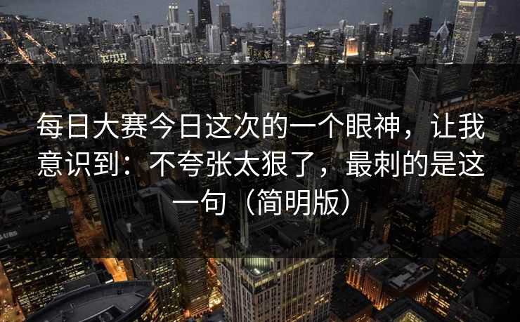 <strong>每日大赛</strong>今日这次的一个眼神，让我意识到：不夸张太狠了，最刺的是这一句（简明版）