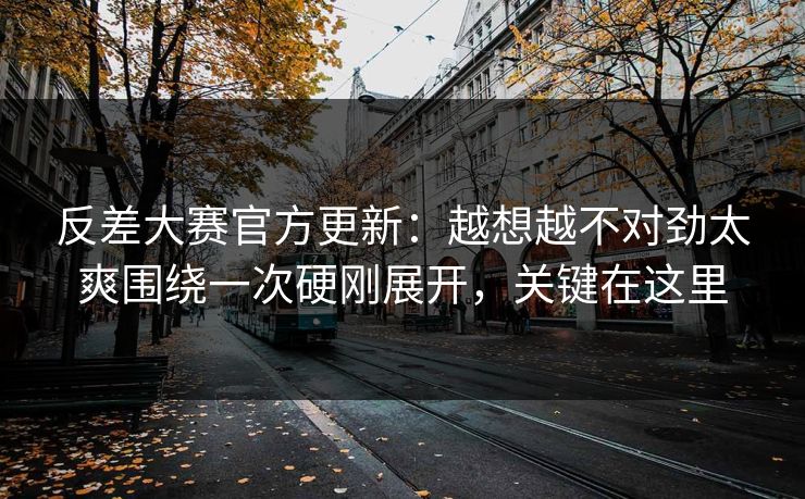 反差大赛官方更新：越想越不对劲太爽围绕一次硬刚展开，关键在这里