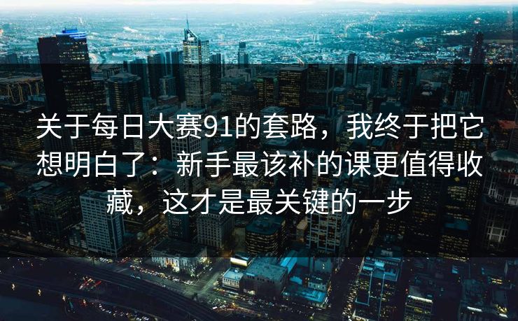 关于每日大赛91的套路，我终于把它想明白了：新手最该补的课更值得收藏，这才是最关键的一步