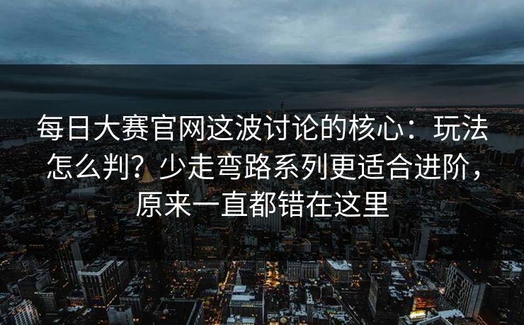 每日大赛官网这波讨论的核心：玩法怎么判？少走弯路系列更适合进阶，原来一直都错在这里
