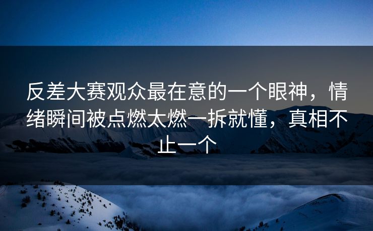 反差大赛观众最在意的一个眼神，情绪瞬间被点燃太燃一拆就懂，真相不止一个