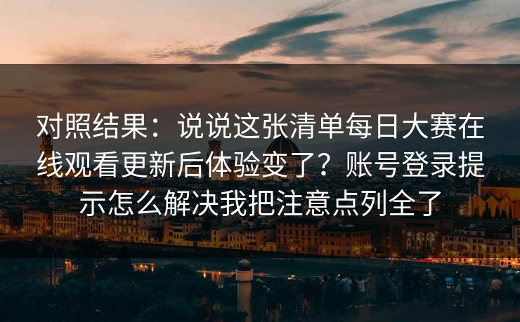 对照结果：说说这张清单每日大赛在线观看更新后体验变了？账号登录提示怎么解决我把注意点列全了