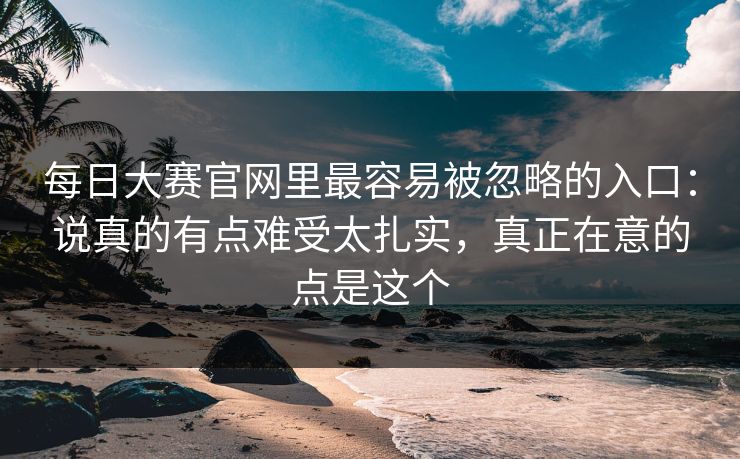 <strong>每日大赛</strong>官网里最容易被忽略的入口：说真的有点难受太扎实，真正在意的点是这个