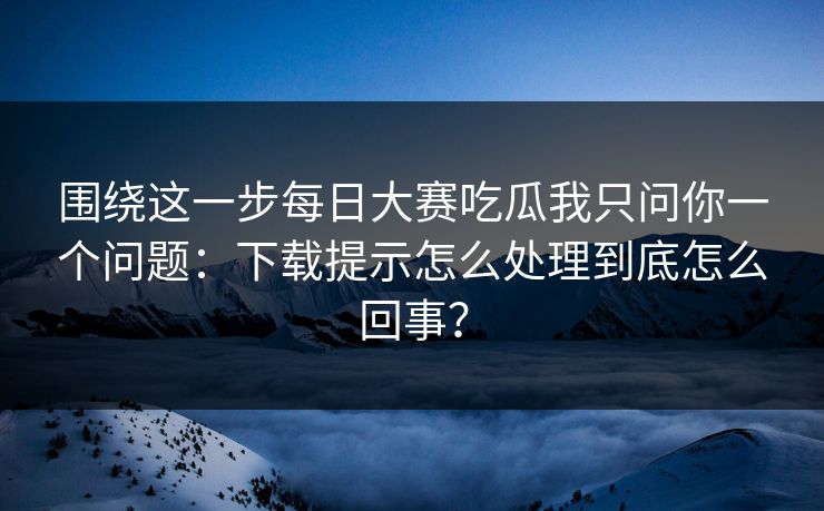 围绕这一步每日大赛吃瓜我只问你一个问题：下载提示怎么处理到底怎么回事？