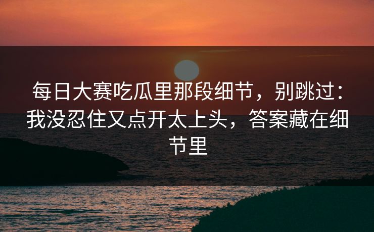 <strong>每日大赛</strong>吃瓜里那段细节，别跳过：我没忍住又点开太上头，答案藏在细节里