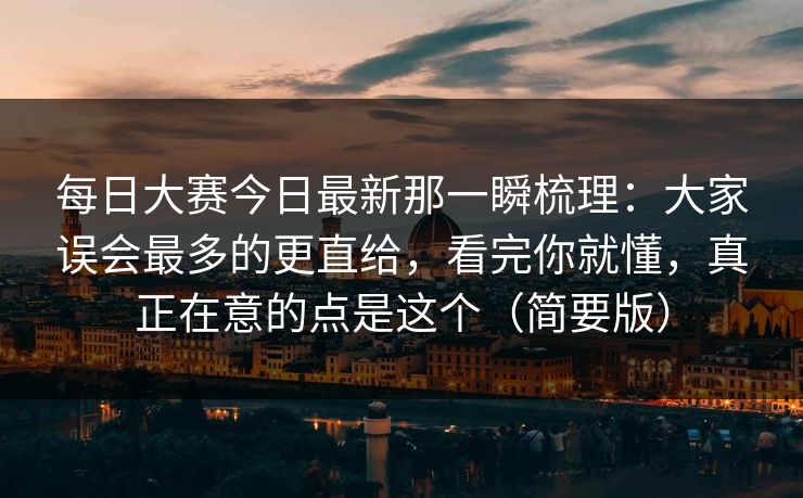 每日大赛今日最新那一瞬梳理：大家误会最多的更直给，看完你就懂，真正在意的点是这个（简要版）