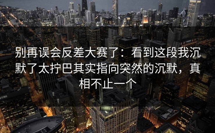 别再误会反差大赛了：看到这段我沉默了太拧巴其实指向突然的沉默，真相不止一个