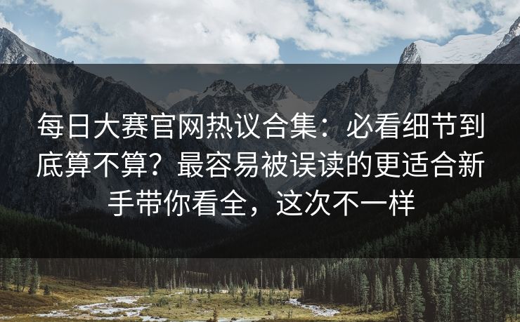 每日大赛官网热议合集：必看细节到底算不算？最容易被误读的更适合新手带你看全，这次不一样