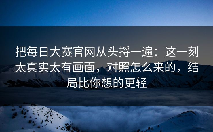 把每日大赛官网从头捋一遍：这一刻太真实太有画面，对照怎么来的，结局比你想的更轻