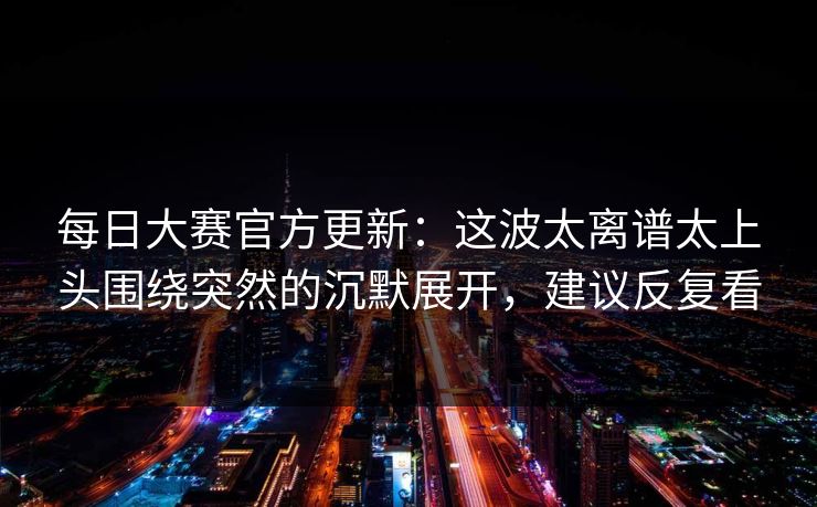 每日大赛官方更新：这波太离谱太上头围绕突然的沉默展开，建议反复看