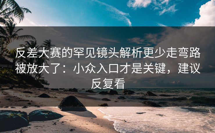 反差大赛的罕见镜头解析更少走弯路被放大了：小众入口才是关键，建议反复看