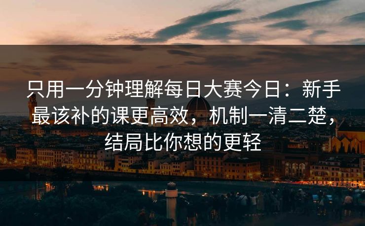 只用一分钟理解每日大赛今日：新手最该补的课更高效，机制一清二楚，结局比你想的更轻
