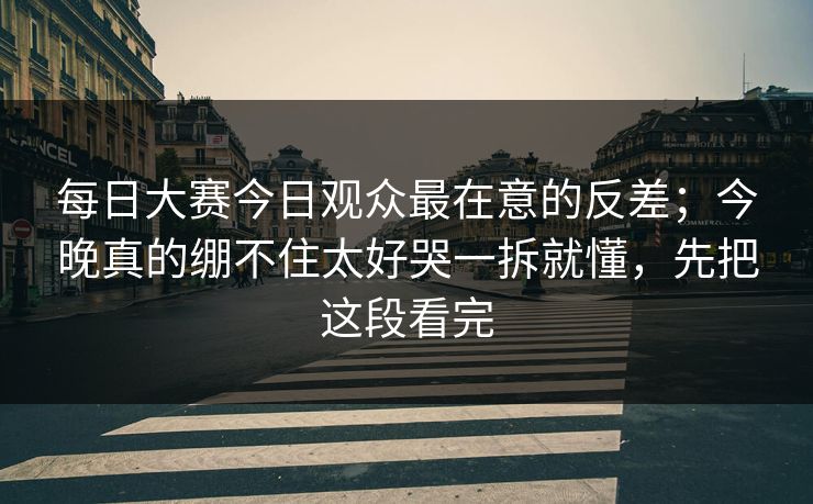 每日大赛今日观众最在意的反差；今晚真的绷不住太好哭一拆就懂，先把这段看完
