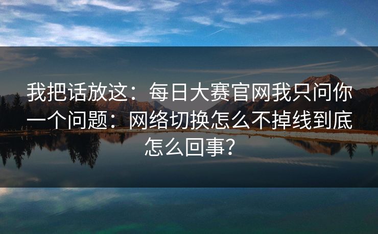 我把话放这：每日大赛官网我只问你一个问题：网络切换怎么不掉线到底怎么回事？