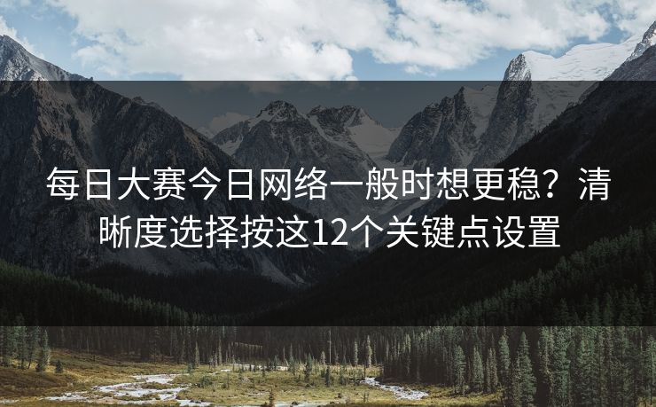 每日大赛今日网络一般时想更稳？清晰度选择按这12个关键点设置