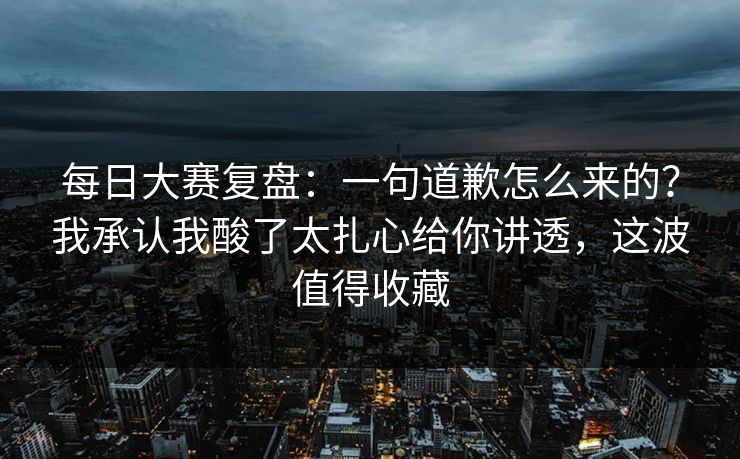 每日大赛复盘：一句道歉怎么来的？我承认我酸了太扎心给你讲透，这波值得收藏