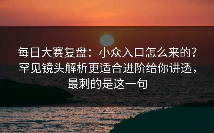 每日大赛复盘：小众入口怎么来的？罕见镜头解析更适合进阶给你讲透，最刺的是这一句