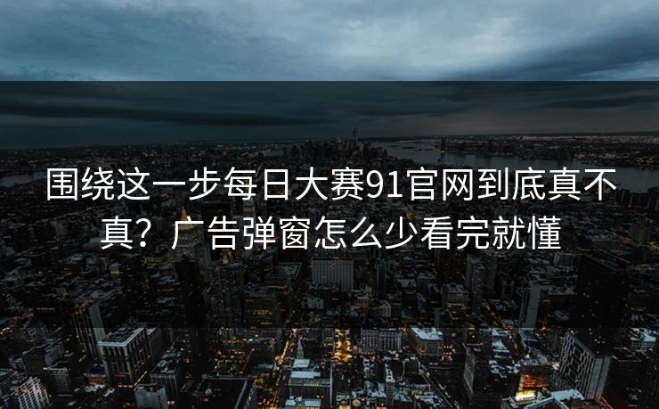 围绕这一步每日大赛91官网到底真不真？广告弹窗怎么少看完就懂