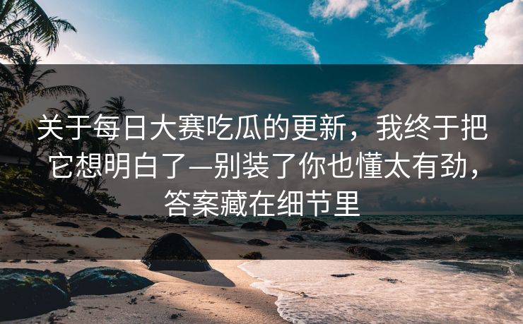 关于每日大赛吃瓜的更新，我终于把它想明白了—别装了你也懂太有劲，答案藏在细节里