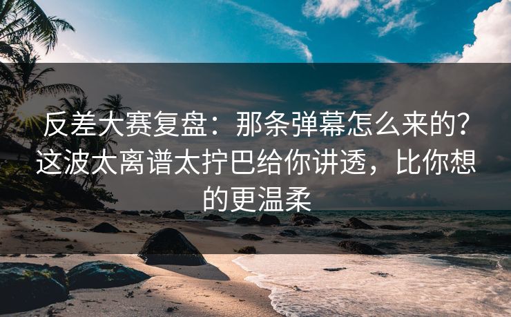 反差大赛复盘：那条弹幕怎么来的？这波太离谱太拧巴给你讲透，比你想的更温柔