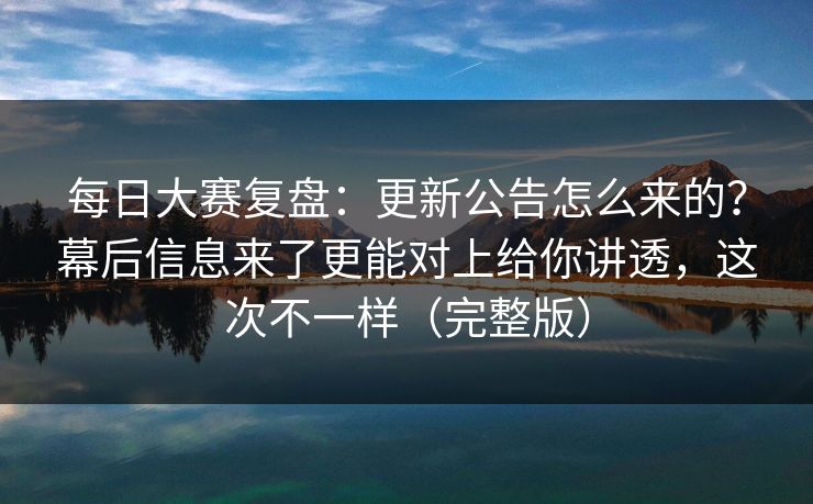 每日大赛复盘：更新公告怎么来的？幕后信息来了更能对上给你讲透，这次不一样（完整版）