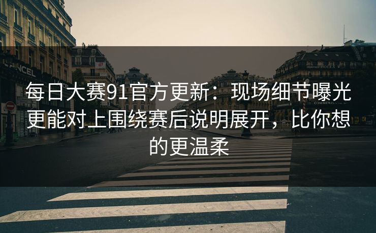 每日大赛91官方更新：现场细节曝光更能对上围绕赛后说明展开，比你想的更温柔