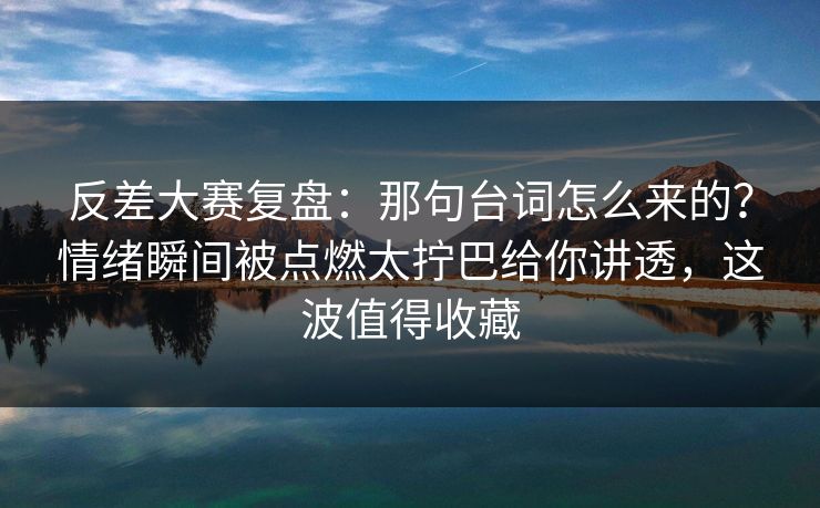 反差大赛复盘：那句台词怎么来的？情绪瞬间被点燃太拧巴给你讲透，这波值得收藏