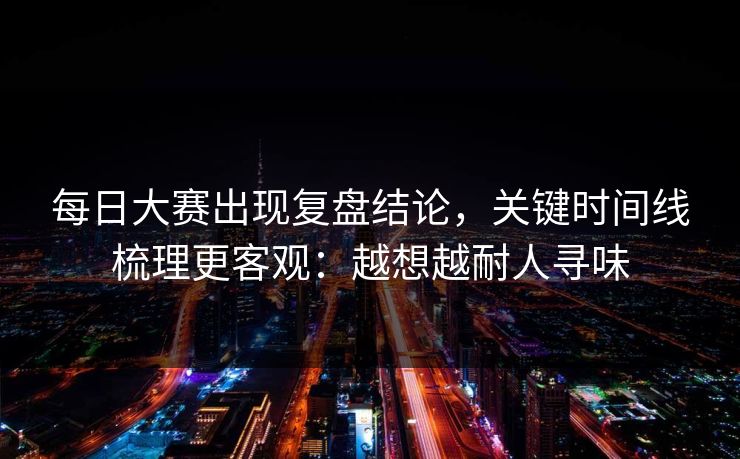 每日大赛出现复盘结论，关键时间线梳理更客观：越想越耐人寻味
