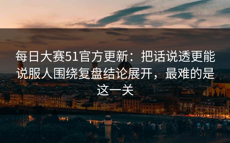每日大赛51官方更新：把话说透更能说服人围绕复盘结论展开，最难的是这一关