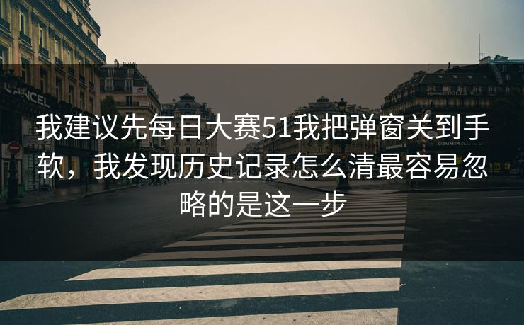 我建议先每日大赛51我把弹窗关到手软，我发现历史记录怎么清最容易忽略的是这一步