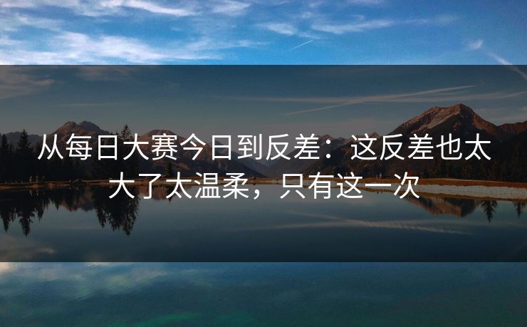 从每日大赛今日到反差：这反差也太大了太温柔，只有这一次