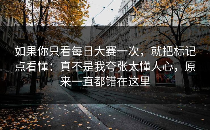如果你只看每日大赛一次，就把标记点看懂：真不是我夸张太懂人心，原来一直都错在这里