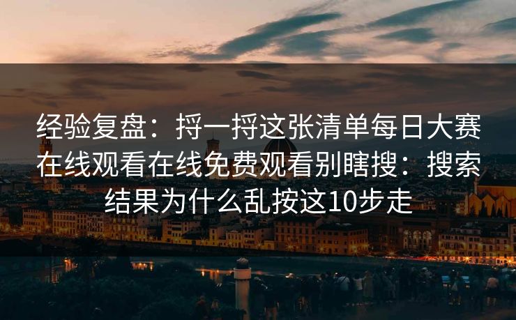 经验复盘：捋一捋这张清单每日大赛在线观看在线免费观看别瞎搜：搜索结果为什么乱按这10步走