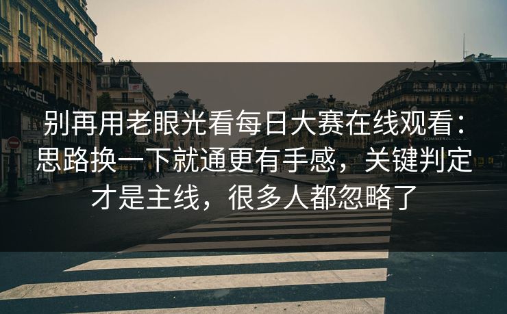 别再用老眼光看每日大赛在线观看：思路换一下就通更有手感，关键判定才是主线，很多人都忽略了
